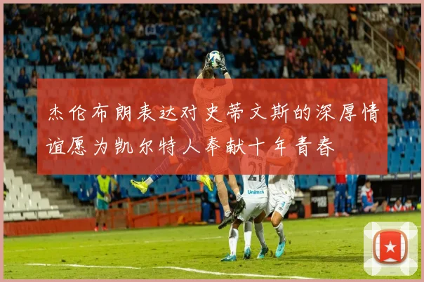 杰伦布朗表达对史蒂文斯的深厚情谊愿为凯尔特人奉献十年青春