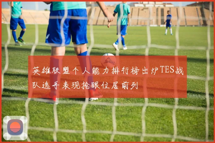 英雄联盟个人能力排行榜出炉TES战队选手表现抢眼位居前列