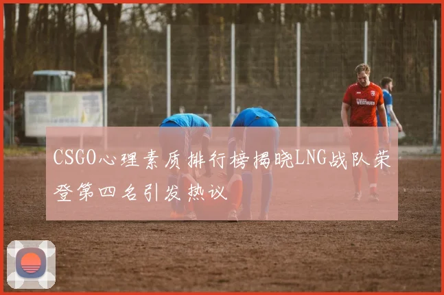 CSGO心理素质排行榜揭晓LNG战队荣登第四名引发热议