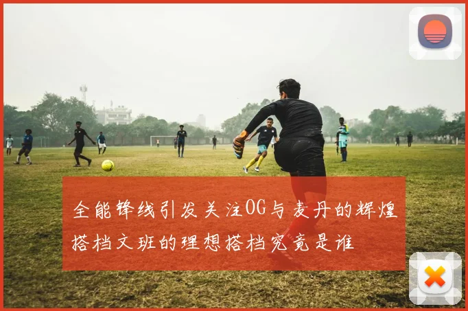 全能锋线引发关注OG与麦丹的辉煌搭档文班的理想搭档究竟是谁