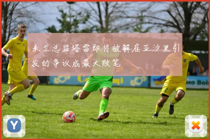 米兰总监塔雷即将被解雇亚沙里引发的争议成最大败笔
